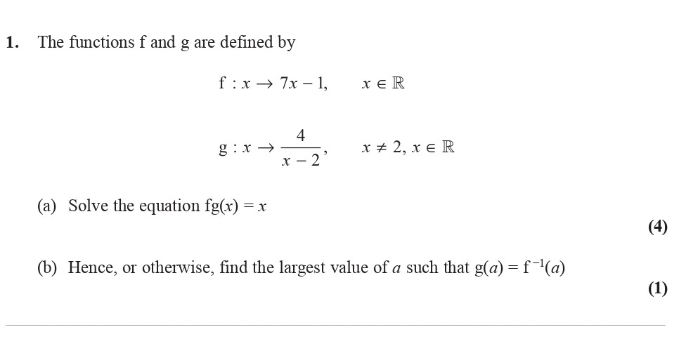 The-functions-f-and-g-are-defined-by--$f-:-x-\mapsto-7x---1,-\quad-x-\in-\mathbb{R}$--g-:-x-\mapsto-\frac{4}{x---2},-\quad-x-\neq-2,-\-x-\in-\mathbb{R}$--(a)-Solve-the-equation-fg(x)-=-x--(b)-Hence,-or-otherwise,-find-the-largest-value-of-a-such-that-g(a)-=-f^{-1}(a)-Edexcel-A-Level Maths Pure-Question 3-2016-Paper 3.png